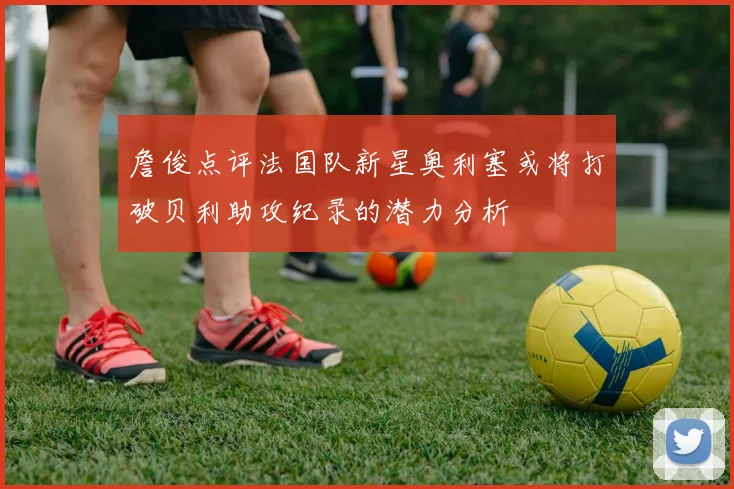 詹俊点评法国队新星奥利塞或将打破贝利助攻纪录的潜力分析