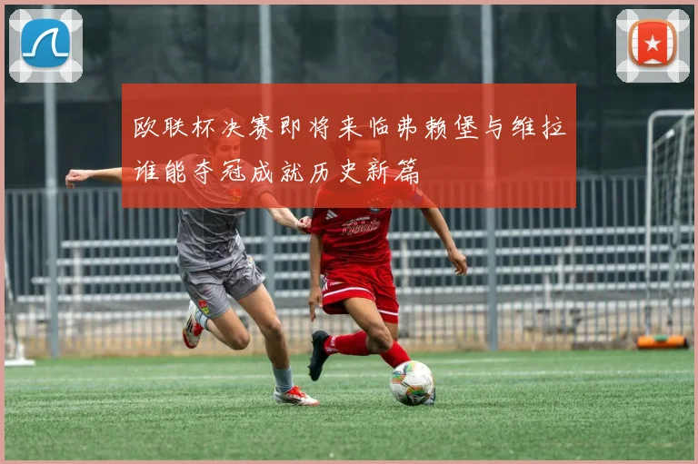 欧联杯决赛即将来临弗赖堡与维拉谁能夺冠成就历史新篇