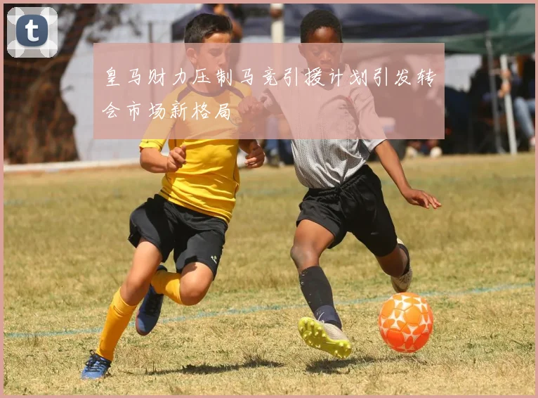皇马财力压制马竞引援计划引发转会市场新格局