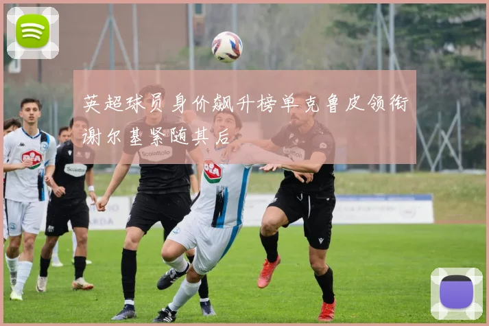 英超球员身价飙升榜单克鲁皮领衔谢尔基紧随其后