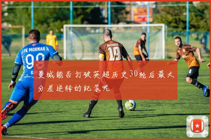 曼城能否打破英超历史30轮后最大分差逆转的纪录呢