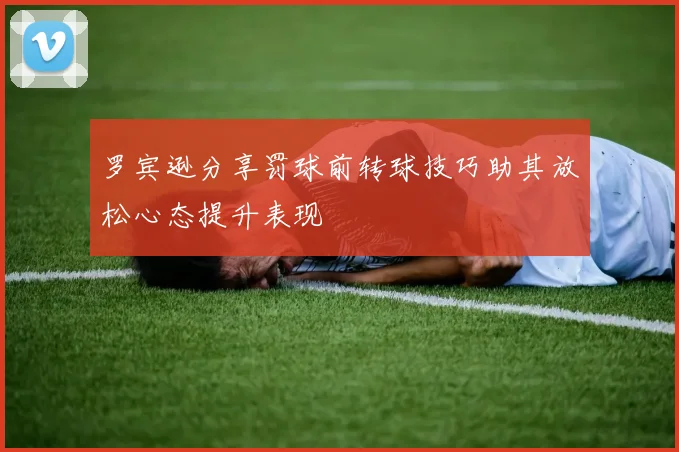 罗宾逊分享罚球前转球技巧助其放松心态提升表现