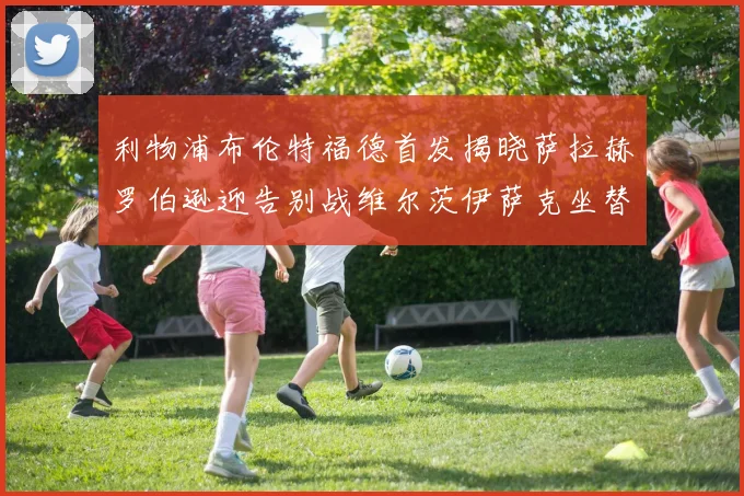 利物浦布伦特福德首发揭晓萨拉赫罗伯逊迎告别战维尔茨伊萨克坐替补席