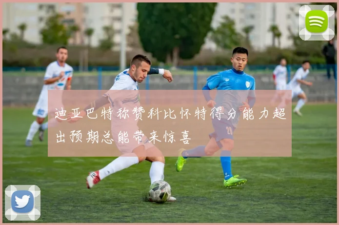 迪亚巴特称赞科比怀特得分能力超出预期总能带来惊喜