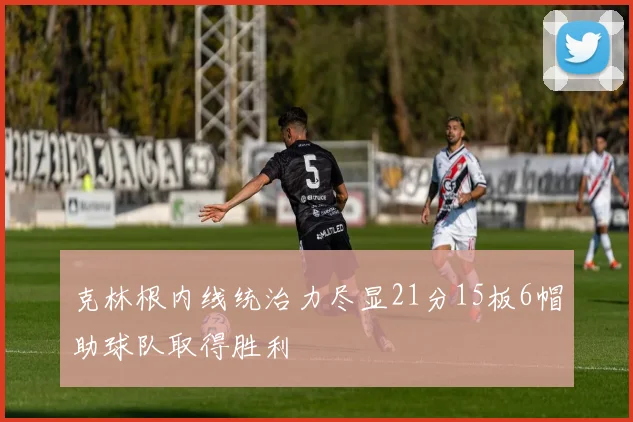 克林根内线统治力尽显21分15板6帽助球队取得胜利