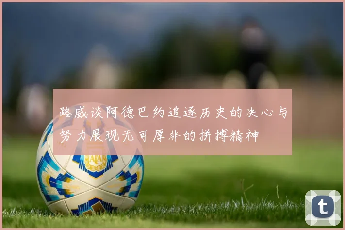 路威谈阿德巴约追逐历史的决心与努力展现无可厚非的拼搏精神