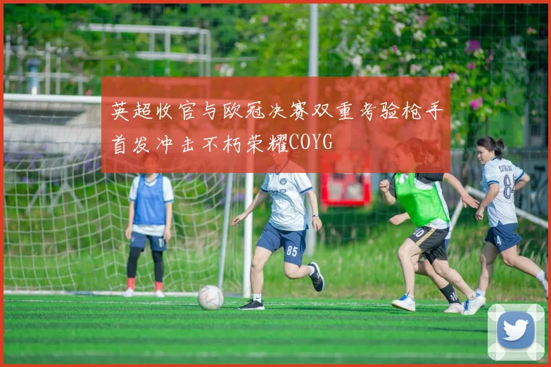 英超收官与欧冠决赛双重考验枪手首发冲击不朽荣耀COYG