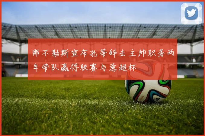 那不勒斯宣布孔蒂辞去主帅职务两年带队赢得联赛与意超杯
