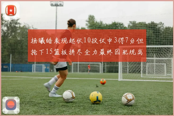 杨曦皓表现起伏10投仅中3得7分但抢下15篮板拼尽全力最终因犯规离场