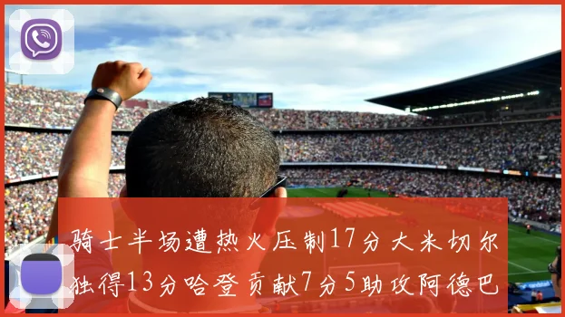 骑士半场遭热火压制17分大米切尔独得13分哈登贡献7分5助攻阿德巴约状态低迷仅9中1