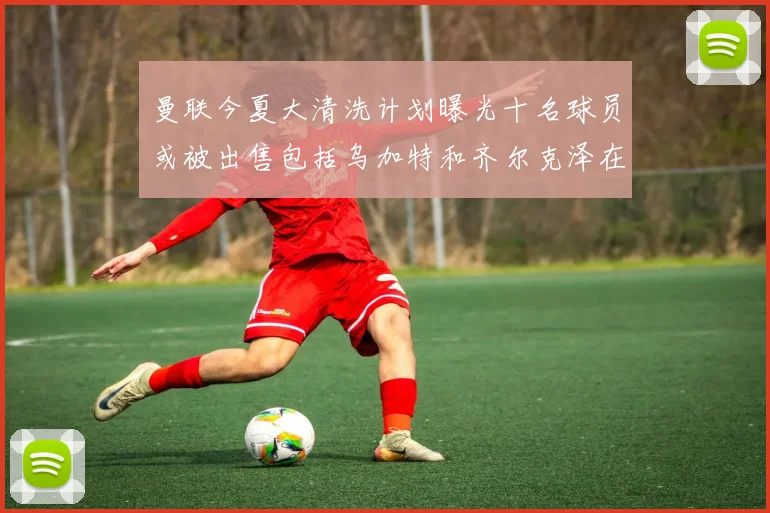 曼联今夏大清洗计划曝光十名球员或被出售包括乌加特和齐尔克泽在内