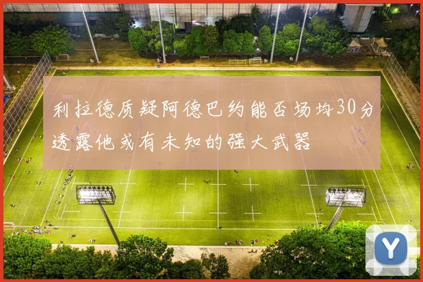 利拉德质疑阿德巴约能否场均30分透露他或有未知的强大武器