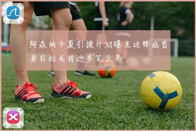 阿森纳今夏引援计划曝光边锋成首要目标或将迎多笔交易